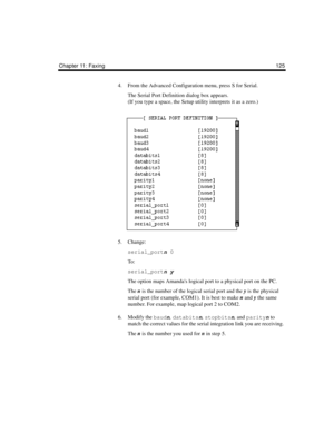 Page 137Chapter 11: Faxing 125
4. From the Advanced Configuration menu, press S for Serial.
The Serial Port Definition dialog box appears. 
(If you type a space, the Setup utility interprets it as a zero.)
5. Change:
serial_portn 0
To :
serial_portn y
The option maps Amandas logical port to a physical port on the PC. 
The n is the number of the logical serial port and the y is the physical 
serial port (for example, COM1). It is best to make n and y the same 
number. For example, map logical port 2 to COM2.
6....