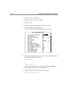 Page 138126 Installing Amanda@Work.Group/DOS
7. Press F10 to save your changes.
The Save All Data? dialog box appears.
8. Press Y for Yes.
9. From the Advanced Configuration menu, press F for Fax.
The Fax Configuration screen appears. 
(If you type a space, the Setup utility interprets it as a zero.)
10. (Skip this step if you dial 9 to access an outside line.) In the Fax section 
on Advanced Configuration, change:
fax_dl_init 9,
To :
fax_dl_init n
replace n with the outside access code for the telephone...