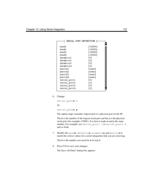 Page 149Chapter 12: Using Serial Integration 137
6. Change:
serial_portn 0
To :
serial_portn y
The option maps Amandas logical port to a physical port on the PC. 
The n is the number of the logical serial port and the y is the physical 
serial port (for example, COM1). It is best to make n and y the same 
number. For example, use serial_port1 1 or serial_port2 2, 
and so forth.
7. Modify the baudn, databitsn, stopbitsn, and parityn to 
match the correct values for a serial integration link you are receiving....