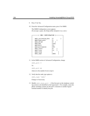 Page 150138 Installing Amanda@Work.Group/DOS
9. Press Y for Yes.
10. From the Advanced Configuration menu, press I for SMDI.
The SMDI Configuration screen appears. 
(If you type a space, the Setup utility interprets it as a zero.)
11. In the SMDI section of Advanced Configuration, change 
smdi_port 0 
To :
smdi_port n
where n is the number for n in step 6.
12. Verify that the smdi_type option is:
smdi_type smdi
Change it if necessary.
13. Modify smdi_base_port 1 if the first port on the telephone switch-
ing...