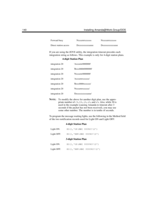 Page 152140 Installing Amanda@Work.Group/DOS
If you are using the JOVE utility, the integration timeout precedes each 
integration string as follows. This example is only for 4-digit station plans.
N
OTE:To modify the above for another digit plan, use the appro-
priate number of rs, bs, ss, es, and xs. Also, while 30 is 
used in the example (causing Amanda to timeout after 3 
seconds if the packet has not been received), you may use 
some other number. The number is in tenths of seconds.
To program the message...