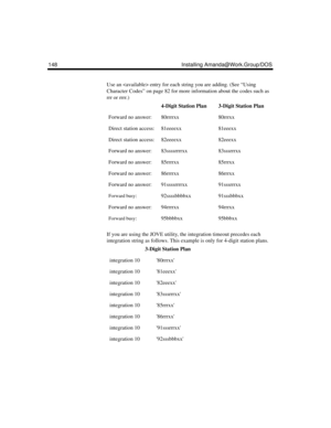 Page 160148 Installing Amanda@Work.Group/DOS
Use an  entry for each string you are adding. (See “Using 
Character Codes” on page 82 for more information about the codes such as 
rrr or rrrr.)
If you are using the JOVE utility, the integration timeout precedes each 
integration string as follows. This example is only for 4-digit station plans.
4-Digit Station Plan3-Digit Station Plan
Forward no answer:80rrrrxx80rrrxx
Direct station access:81eeeexx81eeexx
Direct station access:82eeeexx82eeexx
Forward no...