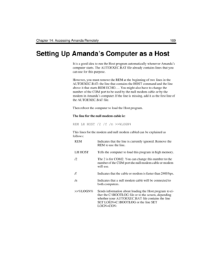 Page 181Chapter 14: Accessing Amanda Remotely 169
Setting Up Amanda’s Computer as a Host
It is a good idea to run the Host program automatically whenever Amanda’s 
computer starts. The AUTOEXEC.BAT file already contains lines that you 
can use for this purpose. 
However, you must remove the REM at the beginning of two lines in the 
AUTOEXEC.BAT: the line that contains the HOST command and the line 
above it that starts REM ECHO…. You might also have to change the 
number of the COM port to be used by the null...