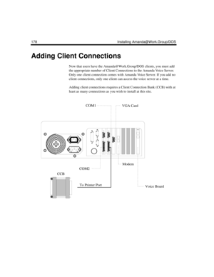 Page 292178 Installing Amanda@Work.Group/DOS
Adding Client Connections
Now that users have the Amanda@Work.Group/DOS clients, you must add 
the appropriate number of Client Connections to the Amanda Voice Server. 
Only one client connection comes with Amanda Voice Server. If you add no 
client connections, only one client can access the voice server at a time. 
Adding client connections requires a Client Connection Bank (CCB) with at 
least as many connections as you wish to install at this site.
432
To Printer...