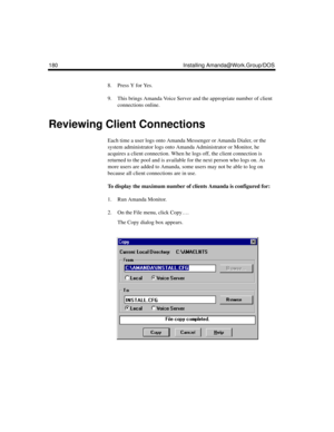 Page 294180 Installing Amanda@Work.Group/DOS
8. Press Y for Yes.
9. This brings Amanda Voice Server and the appropriate number of client 
connections online.
Reviewing Client Connections
Each time a user logs onto Amanda Messenger or Amanda Dialer, or the 
system administrator logs onto Amanda Administrator or Monitor, he 
acquires a client connection. When he logs off, the client connection is 
returned to the pool and is available for the next person who logs on. As 
more users are added to Amanda, some users...