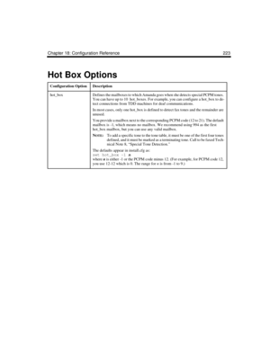 Page 337Chapter 18: Configuration Reference 223
Hot Box Options
Configuration OptionDescription
hot_boxDefines the mailboxes to which Amanda goes when she detects special PCPM tones. 
You can have up to 10  hot_boxes. For example, you can configure a hot_box to de-
tect connections from TDD machines for deaf communications. 
In most cases, only one hot_box is defined to detect fax tones and the remainder are 
unused. 
You provide a mailbox next to the corresponding PCPM code (12 to 21). The default 
mailbox is...