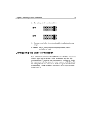 Page 35Chapter 3: Installing RDSP/RTNI Boards 23
2. The settings should be as shown below:
3. Only the second to last pin position should be closed with a shorting 
jumper. 
C
AUTION:Do not add or remove shorting jumpers while power is 
applied to the board.
Configuring the MVIP Termination
Each RDSP/x000 can terminate the C2 MVIP and C4 MVIP bus signals. In a 
series of boards that are on an MVIP bus, the boards at both ends must 
terminate C2 and C4 while the other boards must not terminate the signals. 
For...