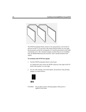 Page 3624 Installing Amanda@Work.Group/DOS
The MVIP termination block consists of two pin positions, one for the C2 
and one for the C4. If you look at the board with the bracket on your right, 
the pin position on the left corresponds to C4 and the pin position on the right 
corresponds to C2. The Amanda Company assumes that you are installing 
only one RDSP/x000 board and, therefore, that it should terminate both 
signals.
To terminate both MVIP bus signals:
1. Find the MVIP termination block on the board.
It...