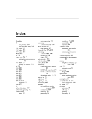 Page 363Symbols
#
end greeting
 203
end of DTMF entry 213
%E token 241
%U token 241
%V token 241
Numerics
0
 120
1001.PBX 51, 71
adding integration patterns 
81
411 120, 227
prompt for transfer 213
8 120
990 120
991 120
994 121
995 121
996 121
997 121
998 121
998 shortcut
mailbox
 120
999 122
A
abbreviate_dates
 183
abbreviate_greeting 183
abbreviating
dates
 183
system greeting 183
accessing
Amanda remotely
 167
AccuCall Plus 62
tone patterns 62
Accucall Plus 239, 240
activating
Amanda
 183, 206
mailboxes 208...