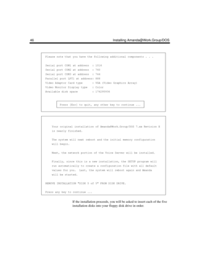 Page 5846 Installing Amanda@Work.Group/DOS
                                                                   
  Please note that you have the following additional components . . .
  Serial port COM1 at address  : 1016
  Serial port COM2 at address  : 760
  Serial port COM3 at address  : 744
  Parallel port LPT1 at address: 888
  Video Adaptor Card type      : VGA (Video Graphics Array)
  Video Monitor Display type   : Color
  Available disk space         : 176295936
 
           Press [Esc] to quit, any other...