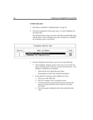 Page 6452 Installing Amanda@Work.Group/DOS
To define dial codes:
1. Run Setup as explained in “Running Setup” on page 49.
2. From the Configuration Utility menu, press 1 to select Telephone Sys-
tem Dial Codes.
The Telephone Switch Type screen lists 1001.PBX and 2001.PBX along 
with the names of the switching systems they are based on or identifies 
the switching system as not defined.
3. From the Telephone Switch Type screen, do one of the following:
 If the telephone switching system is the correct one (or...