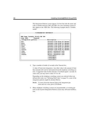 Page 9280 Installing Amanda@Work.Group/DOS
The Integration Patterns screen appears. Its first line tells the name and 
code (a number between 1001 and 2001) for your switching system (if 
they appear in the .PBX file). The following example shows a Toshiba 
model.
4. Type a number of tenths of seconds in the Timeout box.
A value of 0 prevents integration. Any other value is the amount of time 
that Amanda will wait for information from the telephone switching sys-
tem. A suggested value for this timeout is 10...