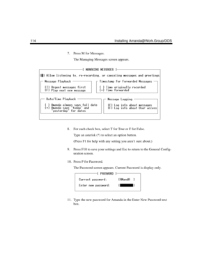 Page 124114 Installing Amanda@Work.Group/DOS
7. Press M for Messages.
The Managing Messages screen appears.
8. For each check box, select T for True or F for False. 
Type an asterisk (*) to select an option button.
(Press F1 for help with any setting you aren’t sure about.)
9. Press F10 to save your settings and Esc to return to the General Config-
uration screen.
10. Press P for Password.
The Password screen appears. Current Password is display-only. 
11. Type the new password for Amanda in the Enter New...