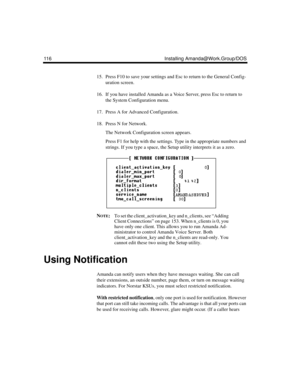 Page 126116 Installing Amanda@Work.Group/DOS
15. Press F10 to save your settings and Esc to return to the General Config-
uration screen.
16. If you have installed Amanda as a Voice Server, press Esc to return to 
the System Configuration menu.
17. Press A for Advanced Configuration.
18. Press N for Network.
The Network Configuration screen appears. 
Press F1 for help with the settings. Type in the appropriate numbers and 
strings. If you type a space, the Setup utility interprets it as a zero.
N
OTE:To set the...