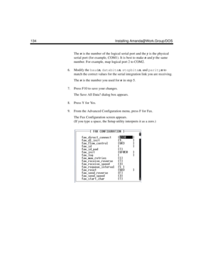 Page 144134 Installing Amanda@Work.Group/DOS
The n is the number of the logical serial port and the y is the physical 
serial port (for example, COM1). It is best to make n and y the same 
number. For example, map logical port 2 to COM2.
6. Modify the baudn, databitsn, stopbitsn, and parityn to 
match the correct values for the serial integration link you are receiving. 
The n is the number you used for n in step 5.
7. Press F10 to save your changes.
The Save All Data? dialog box appears.
8. Press Y for Yes.
9....