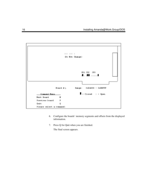 Page 2616 Installing Amanda@Work.Group/DOS
6. Configure the boards’ memory segments and offsets from the displayed 
information.
7. Press Q for Quit when you are finished.
The final screen appears. 