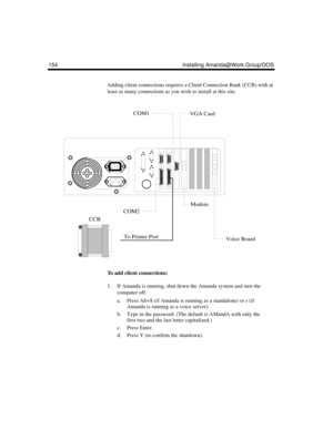 Page 264154 Installing Amanda@Work.Group/DOS
Adding client connections requires a Client Connection Bank (CCB) with at 
least as many connections as you wish to install at this site.
To add client connections:
1. If Amanda is running, shut down the Amanda system and turn the 
computer off.
a. Press Alt+S (if Amanda is running as a standalone) or s (if 
Amanda is running as a voice server).
b. Type in the password. (The default is AMandA with only the 
first two and the last letter capitalized.)
c. Press Enter....
