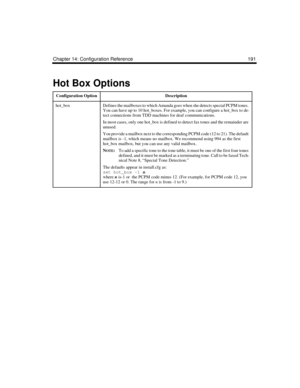 Page 301Chapter 14: Configuration Reference 191
Hot Box Options
Configuration OptionDescription
hot_boxDefines the mailboxes to which Amanda goes when she detects special PCPM tones. 
You can have up to 10 hot_boxes. For example, you can configure a hot_box to de-
tect connections from TDD machines for deaf communications. 
In most cases, only one hot_box is defined to detect fax tones and the remainder are 
unused. 
You provide a mailbox next to the corresponding PCPM code (12 to 21). The default 
mailbox is...