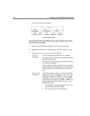 Page 8070 Installing Amanda@Work.Group/DOS
The Scan Control screen appears.
Scan Control Screen
To provide the CPM and GTD file names and set options that control 
how the tones are learned:
1. Replace the CPM filename (TONE) with 1001 then press Enter. 
2. Replace the GTD filename (TONE again) with 1001 then press Enter. 
3. You might want to reset some of the other options:
TELCO 
RoundingControls whether tone frequencies are rounded.
Use NO to use the actual tone frequencies found dur-
ing the SmartCall...