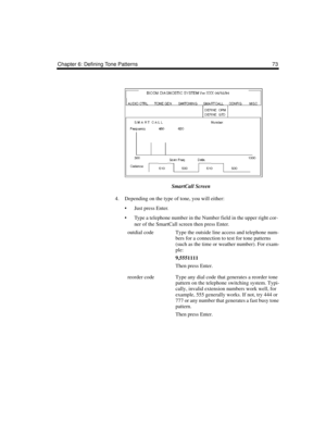 Page 83Chapter 6: Defining Tone Patterns 73
SmartCall Screen
4. Depending on the type of tone, you will either:
 Just press Enter.
 Type a telephone number in the Number field in the upper right cor-
ner of the SmartCall screen then press Enter.
outdial codeType the outside line access and telephone num-
bers for a connection to test for tone patterns 
(such as the time or weather number). For exam-
ple:
9,5551111
Then press Enter.
reorder codeType any dial code that generates a reorder tone 
pattern on the...