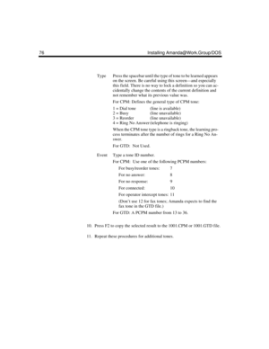 Page 8676 Installing Amanda@Work.Group/DOS
10. Press F2 to copy the selected result to the 1001.CPM or 1001.GTD file.
11. Repeat these procedures for additional tones.
TypePress the spacebar until the type of tone to be learned appears 
on the screen. Be careful using this screen—and especially 
this field. There is no way to lock a definition so you can ac-
cidentally change the contents of the current definition and 
not remember what its previous value was.
For CPM: Defines the general type of CPM tone:
1 =...
