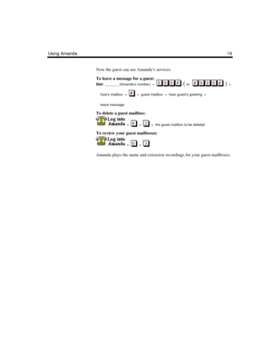 Page 25Using Amanda19
Now the guest can use Amanda’s services.
To leave a message for a guest:
Dial:
 _______ (Amanda’s number)  +  
  ( or      )  + 
host’s mailbox  +     +  guest mailbox  +  hear guest’s greeting  +  
leave message
To delete a guest mailbox:
  +  
  +     +  the guest mailbox to be deleted
To review your guest mailboxes:
  +  
  +     
Amanda plays the name and extension recordings for your guest mailboxes. 