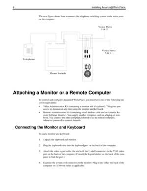 Page 146Installing Amanda@Work.Place
The next figure shows how to connect the telephone switching system to the voice ports 
on the computer.
Attaching a Monitor or a Remote Computer
To control and configure Amanda@Work.Place, you must have one of the following kits 
(or its equivalent):
 Video Administration Kit (containing a monitor and a keyboard). This gives you 
access to Amanda at any time using the monitor and keyboard.
 Remote Administration Kit (containing a null modem cable and an Amanda Re-
mote...