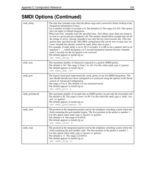 Page 191Appendix C: Configuration Reference 183
smdi_delayThe time that Amanda waits after the phone rings and is answered, before looking at the 
integration information (if any). 
Use a number of tenths of seconds or 0. The default is 0. The range is 0-255. This option 
does not apply to inband integration.
When non-zero, Amanda waits the specified time. This allows more than one string to 
be sent to a given port per telephone call. The number should allow enough time for all 
the strings to arrive, forcing...