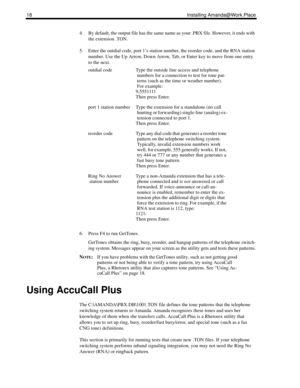 Page 2618 Installing Amanda@Work.Place
4. By default, the output file has the same name as your .PBX file. However, it ends with 
the extension .TON.
5. Enter the outdial code, port 1’s station number, the reorder code, and the RNA station 
number. Use the Up Arrow, Down Arrow, Tab, or Enter key to move from one entry 
to the next.
6. Press F4 to run GetTones.
GetTones obtains the ring, busy, reorder, and hangup patterns of the telephone switch-
ing system. Messages appear on your screen as the utility gets and...