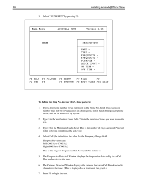 Page 2820 Installing Amanda@Work.Place
5. Select “AUTO RUN” by pressing F6.
To define the Ring No Answer (RNA) tone pattern:
1. Type a telephone number for an extension in the Phone No. field. This extension 
number must not be forwarded, not in a hunt group, not in hands free/speaker phone 
mode, and not be answered by anyone. 
2. Type 3 in the Verification Count field. This is the number of times you want to run the 
test.
3. Type 10 in the Minimum Cycles field. This is the number of rings AccuCall Plus will...