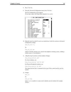 Page 63Chapter 8: Faxing55
8. Press Y for Yes.
9. From the Advanced Configuration menu, press F for Fax.
The Fax Configuration screen appears. 
(If you type a space, the Setup utility interprets it as a zero.)
10. (Skip this step if you dial 9 to access an outside line.) In the Fax section on Advanced 
Configuration, change:
fax_dl_init 9,
To :
fax_dl_init n
replace n with the outside access code for the telephone switching system. (Adding a 
comma causes a 2-second pause.)
11.  (Skip this step if you have a...