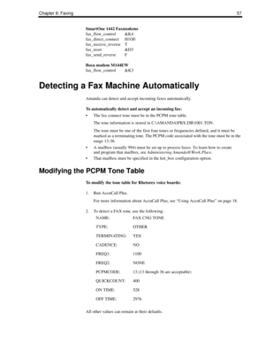 Page 65Chapter 8: Faxing57
SmartOne 1442 Faxmodems
fax_flow_control &K4
fax_direct_connect H1O0
fax_receive_reverse T
fax_reset &D3
fax_send_reverse F
Boca modem M144EW
fax_flow_control &K3
Detecting a Fax Machine Automatically
Amanda can detect and accept incoming faxes automatically.
To automatically detect and accept an incoming fax:
 The fax connect tone must be in the PCPM tone table.
The tone information is stored in C:\AMANDA\PBX.DB\1001.TON.
The tone must be one of the first four tones or frequencies...