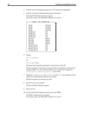 Page 7062 Installing Amanda@Work.Place
4. From the System Configuration menu, press A for Advanced Configuration.
5. From the Advanced Configuration menu, press S for Serial.
The Serial Port Definition dialog box appears. 
(If you type a space, the Setup utility interprets it as a zero.)
6. Change:
serial_portn
 0
To :
serial_portn
 y
The option maps Amandas logical port to a physical port on the PC. 
The n is the number of the logical serial port and the y is the physical serial port (for 
example, COM1). It...