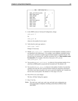 Page 71Chapter 9: Using Serial Integration 63
11. In the SMDI section of Advanced Configuration, change 
smdi_port 0 
To :
smdi_port n
where n is the number for n in step 6.
12. Verify that the smdi_type option is:
smdi_type smdi
Change it if necessary.
13. Modify 
smdi_base_port 1 if the first port on the telephone switching system is 
not identified as the logical port 1. For example, some telephone switching systems 
use the port’s extension or another logical terminal number to identify the port. The 
first...