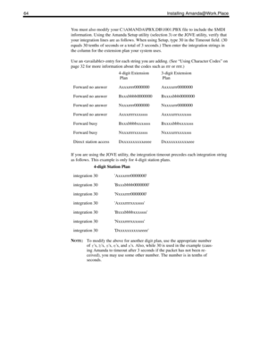 Page 7264 Installing Amanda@Work.Place
You must also modify your C:\AMANDA\PBX.DB\1001.PBX file to include the SMDI 
information. Using the Amanda Setup utility (selection 3) or the JOVE utility, verify that 
your integration lines are as follows. When using Setup, type 30 in the Timeout field. (30 
equals 30 tenths of seconds or a total of 3 seconds.) Then enter the integration strings in 
the column for the extension plan your system uses. 
Use an  entry for each string you are adding. (See “Using Character...