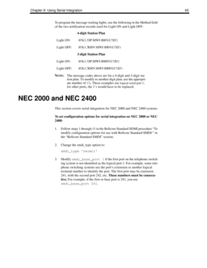 Page 73Chapter 9: Using Serial Integration 65
To program the message waiting lights, use the following in the Method field 
of the two notification records used for Light ON and Light OFF:
N
OTE:The message codes above are for a 4-digit and 3-digit sta-
tion plan. To modify to another digit plan, use the appropri-
ate number of 
0s. These examples use 
logical serial port 1; 
for other ports, the 1’s would have to be replaced.
NEC 2000 and NEC 2400
This section covers serial integration for NEC 2000 and NEC...