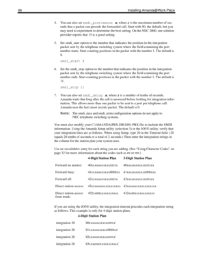 Page 7466 Installing Amanda@Work.Place
4. You can also set 
smdi_pretimeout
 x, where x is the maximum number of sec-
onds that a packet can precede the forwarded call. Start with 50, the default, but you 
may need to experiment to determine the best setting. On the NEC 2000, one solution 
provider reports that 15 is a good setting.
5. Set smdi_start option to the number that indicates the position in the integration 
packet sent by the telephone switching system where the field containing the port 
number...