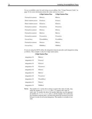 Page 7870 Installing Amanda@Work.Place
Use an  entry for each string you are adding. (See “Using Character Codes” on 
page 32) for more information about the codes such as rrr or rrrr.)
If you are using the JOVE utility, the integration timeout precedes each integration string 
as follows. This example is only for 4-digit station plans.
N
OTE:The number of x’s in the above strings is equal to the value of smdi_stop, 
while the number of r
’s, e
’s, b
’s, and s
’s is equal to the value of 
smdi_start. To modify...