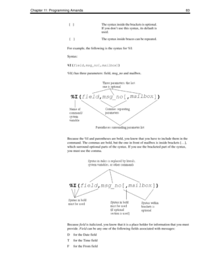 Page 91Chapter 11: Programming Amanda 83
For example, the following is the syntax for %I:
Syntax:
%I(
field,
msg_no[,
mailbox])
%I() has three parameters: field, msg_no and mailbox.
Because the %I and parentheses are bold, you know that you have to include them in the 
command. The commas are bold, but the one in front of mailbox is inside brackets […], 
which surround optional parts of the syntax. If you use the bracketed part of the syntax, 
you must use the comma.
 
Because field is italicized, you know that...