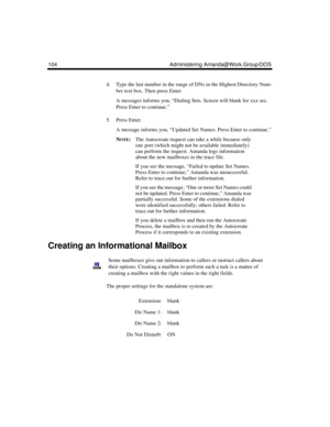 Page 114104 Administering Amanda@Work.Group/DOS
4. Type the last number in the range of DNs in the Highest Directory Num-
ber text box. Then press Enter.
A messages informs you, “Dialing Sets. Screen will blank for xxx sec. 
Press Enter to continue.”
5. Press Enter.
A message informs you, “Updated Set Names. Press Enter to continue.”
N
OTE:The Autocreate request can take a while because only 
one port (which might not be available immediately) 
can perform the request. Amanda logs information 
about the new...