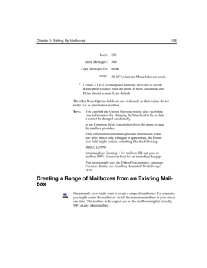 Page 115Chapter 5: Setting Up Mailboxes 105
The other Basic Options fields are not evaluated, so their values do not 
matter for an information mailbox. 
T
IPS:You can lock the Current Greeting setting after recording 
your information (by changing the Max field to 0), so that 
it cannot be changed accidentally.
In the Comment field, you might refer to the menu or data 
the mailbox provides.
If the informational mailbox provides information to the 
user after which only a hangup is appropriate, the Exten-
sion...