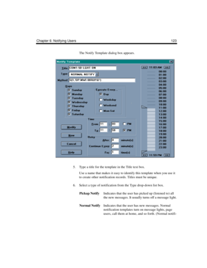 Page 133Chapter 6: Notifying Users 123
The Notify Template dialog box appears.
5. Type a title for the template in the Title text box.
Use a name that makes it easy to identify this template when you use it 
to create other notification records. Titles must be unique.
6. Select a type of notification from the Type drop-down list box.
Pickup NotifyIndicates that the user has picked up (listened to) all 
the new messages. It usually turns off a message light.
Normal NotifyIndicates that the user has new messages....