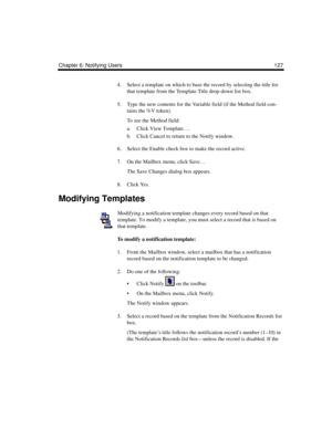 Page 137Chapter 6: Notifying Users 127
4. Select a template on which to base the record by selecting the title for 
that template from the Template Title drop-down list box.
5. Type the new contents for the Variable field (if the Method field con-
tains the %V token).
To see the Method field:
a. Click View Template….
b. Click Cancel to return to the Notify window.
6. Select the Enable check box to make the record active.
7. On the Mailbox menu, click Save…
The Save Changes dialog box appears.
8. Click Yes....