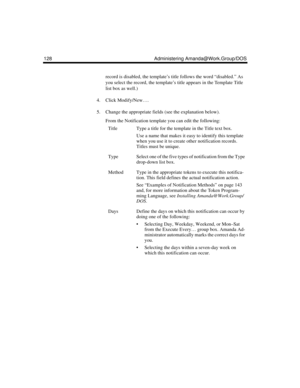 Page 138128 Administering Amanda@Work.Group/DOS
record is disabled, the template’s title follows the word “disabled.” As 
you select the record, the template’s title appears in the Template Title 
list box as well.)
4. Click Modify/New….
5. Change the appropriate fields (see the explanation below).
From the Notification template you can edit the following:
TitleType a title for the template in the Title text box.
Use a name that makes it easy to identify this template 
when you use it to create other...