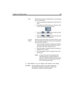 Page 139Chapter 6: Notifying Users 129
6. Select Modify to save your changes to the template you are editing.
C
AUTION:Selecting Modify replaces the existing template and 
automatically changes the notification record for all 
the mailboxes currently using that template.
TimeDefine the time range for notification to occur by doing 
one of the following:
 Type the starting and ending times in the Time text 
boxes.
 Drag either part of the pointer up or down the scale 
to select the starting and ending times.
...