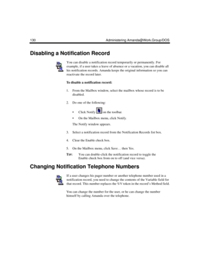 Page 140130 Administering Amanda@Work.Group/DOS
Disabling a Notification Record
You can disable a notification record temporarily or permanently. For 
example, if a user takes a leave of absence or a vacation, you can disable all 
his notification records. Amanda keeps the original information so you can 
reactivate the record later.
To disable a notification record:
1. From the Mailbox window, select the mailbox whose record is to be 
disabled. 
2. Do one of the following:
 Click Notify   on the toolbar.
 On...