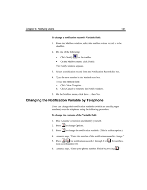 Page 141Chapter 6: Notifying Users 131
To change a notification record’s Variable field:
1. From the Mailbox window, select the mailbox whose record is to be 
disabled. 
2. Do one of the following:
 Click Notify   on the toolbar.
 On the Mailbox menu, click Notify.
The Notify window appears.
3. Select a notification record from the Notification Records list box.
4. Type the new number in the Variable text box.
To see the Method field:
a. Click View Template….
b. Click Cancel to return to the Notify window.
5....