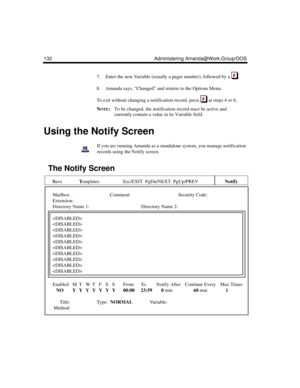 Page 142132 Administering Amanda@Work.Group/DOS
7. Enter the new Variable (usually a pager number), followed by a  .
8. Amanda says, “Changed” and returns to the Options Menu.
To exit without changing a notification record, press   at steps 4 or 6.
N
OTE:To be changed, the notification record must be active and 
currently contain a value in its Variable field. 
Using the Notify Screen
If you are running Amanda as a standalone system, you manage notification 
records using the Notify screen.
The Notify Screen...