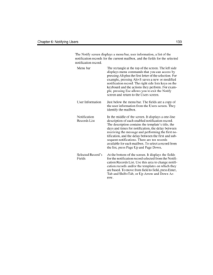 Page 143Chapter 6: Notifying Users 133
The Notify screen displays a menu bar, user information, a list of the 
notification records for the current mailbox, and the fields for the selected 
notification record. 
Menu barThe rectangle at the top of the screen. The left side 
displays menu commands that you can access by 
pressing Alt plus the first letter of the selection. For 
example, pressing Alt+S saves a new or modified 
notification record. The right side lists keys on the 
keyboard and the actions they...