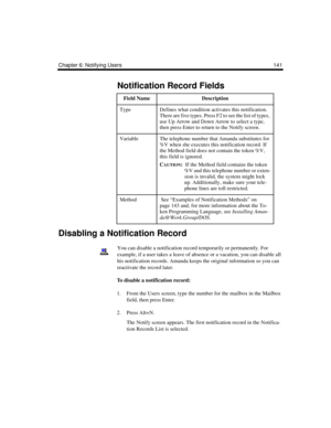 Page 151Chapter 6: Notifying Users 141
Disabling a Notification Record
You can disable a notification record temporarily or permanently. For 
example, if a user takes a leave of absence or a vacation, you can disable all 
his notification records. Amanda keeps the original information so you can 
reactivate the record later.
To disable a notification record:
1. From the Users screen, type the number for the mailbox in the Mailbox 
field, then press Enter.
2. Press Alt+N.
The Notify screen appears. The first...